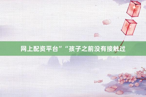 网上配资平台”“孩子之前没有接触过