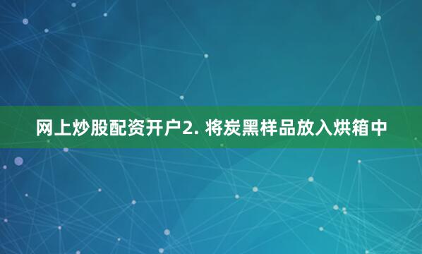 网上炒股配资开户2. 将炭黑样品放入烘箱中
