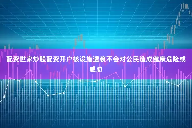 配资世家炒股配资开户核设施遭袭不会对公民造成健康危险或威胁