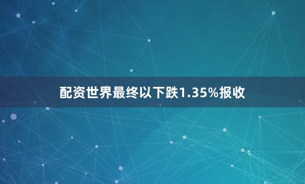 配资世界最终以下跌1.35%报收