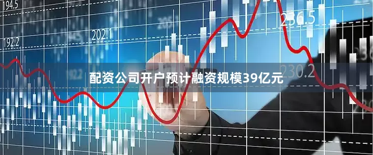 配资公司开户预计融资规模39亿元