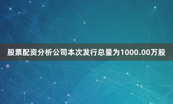股票配资分析公司本次发行总量为1000.00万股