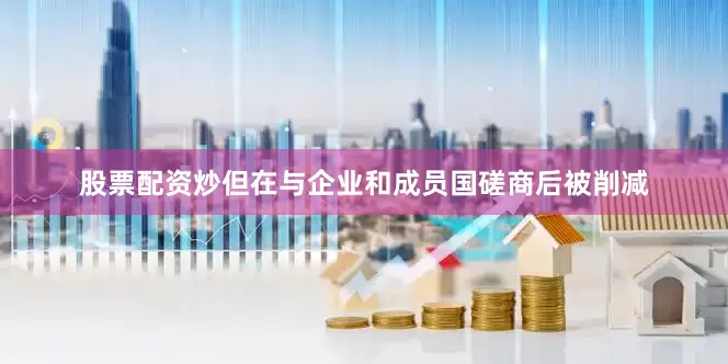 股票配资炒但在与企业和成员国磋商后被削减