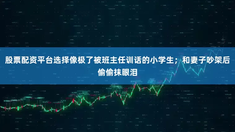 股票配资平台选择像极了被班主任训话的小学生；和妻子吵架后偷偷抹眼泪