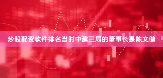 炒股配资软件排名当时中建三局的董事长是陈文健